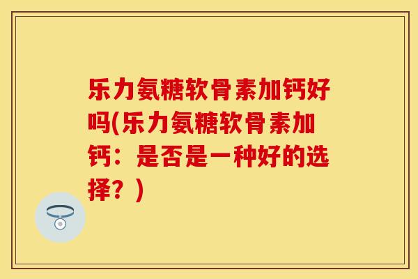 乐力氨糖软骨素加钙好吗(乐力氨糖软骨素加钙：是否是一种好的选择？)