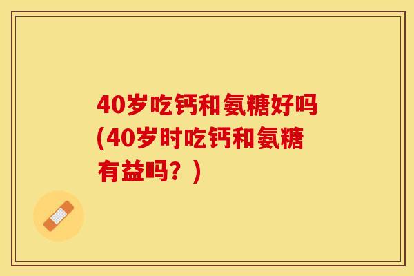 40岁吃钙和氨糖好吗(40岁时吃钙和氨糖有益吗？)