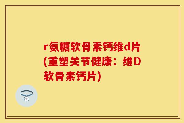 r氨糖软骨素钙维d片(重塑关节健康：维D软骨素钙片)