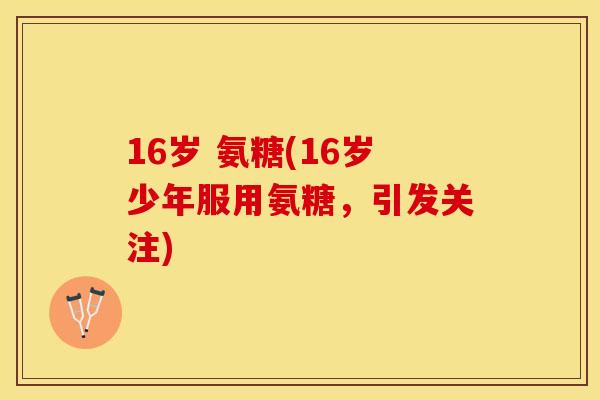 16岁 氨糖(16岁少年服用氨糖，引发关注)