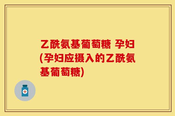 乙酰氨基葡萄糖 孕妇(孕妇应摄入的乙酰氨基葡萄糖)
