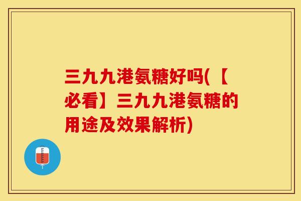 三九九港氨糖好吗(【必看】三九九港氨糖的用途及效果解析)