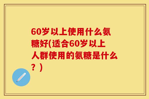 60岁以上使用什么氨糖好(适合60岁以上人群使用的氨糖是什么？)