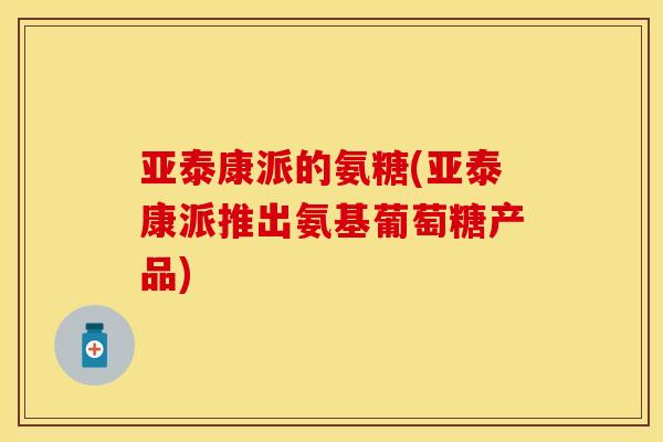 亚泰康派的氨糖(亚泰康派推出氨基葡萄糖产品)