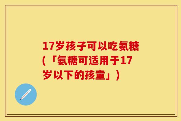 17岁孩子可以吃氨糖(「氨糖可适用于17岁以下的孩童」)