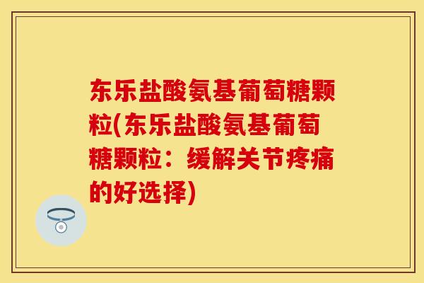 东乐盐酸氨基葡萄糖颗粒(东乐盐酸氨基葡萄糖颗粒：缓解关节疼痛的好选择)