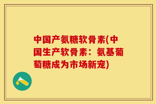 中国产氨糖软骨素(中国生产软骨素：氨基葡萄糖成为市场新宠)