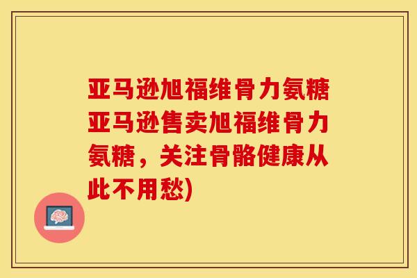 亚马逊旭福维骨力氨糖亚马逊售卖旭福维骨力氨糖，关注骨骼健康从此不用愁)