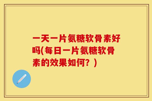 一天一片氨糖软骨素好吗(每日一片氨糖软骨素的效果如何？)