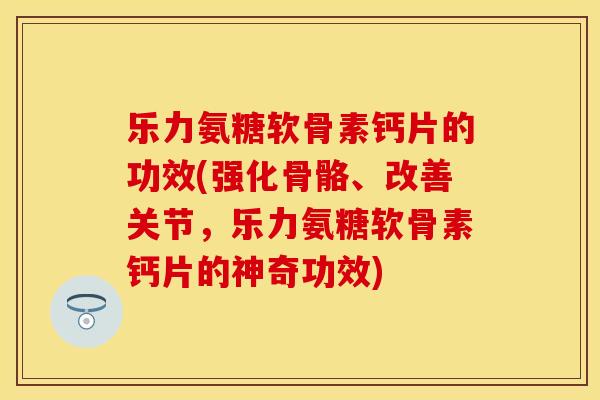 乐力氨糖软骨素钙片的功效(强化骨骼、改善关节，乐力氨糖软骨素钙片的神奇功效)