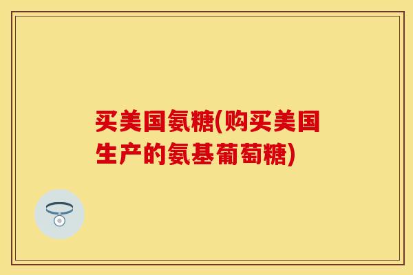 买美国氨糖(购买美国生产的氨基葡萄糖)