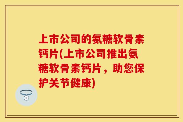 上市公司的氨糖软骨素钙片(上市公司推出氨糖软骨素钙片，助您保护关节健康)
