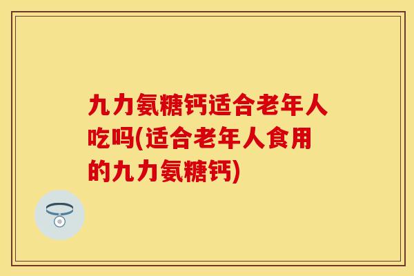 九力氨糖钙适合老年人吃吗(适合老年人食用的九力氨糖钙)