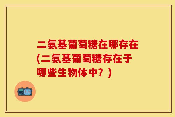 二氨基葡萄糖在哪存在(二氨基葡萄糖存在于哪些生物体中？)-第1张图片-关节保镖