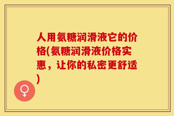 人用氨糖润滑液它的价格(氨糖润滑液价格实惠，让你的私密更舒适)