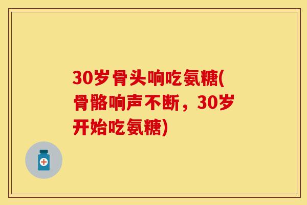 30岁骨头响吃氨糖(骨骼响声不断，30岁开始吃氨糖)