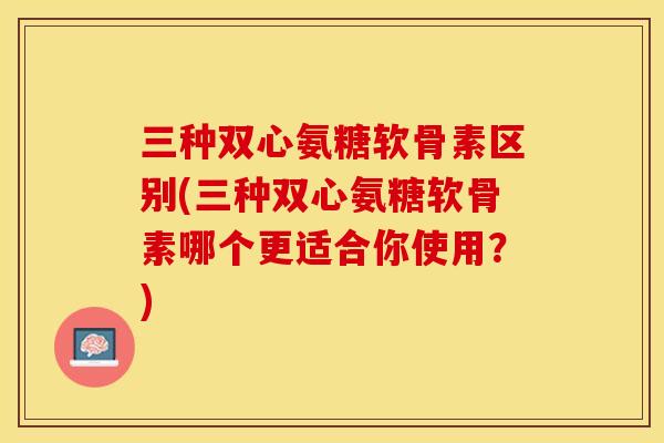 三种双心氨糖软骨素区别(三种双心氨糖软骨素哪个更适合你使用？)