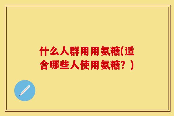 什么人群用用氨糖(适合哪些人使用氨糖？)