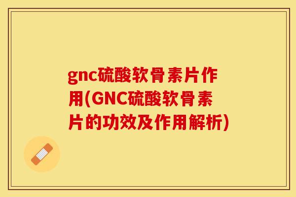 gnc硫酸软骨素片作用(GNC硫酸软骨素片的功效及作用解析)