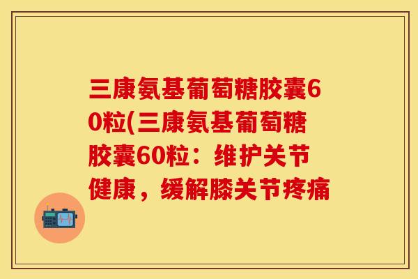 三康氨基葡萄糖胶囊60粒(三康氨基葡萄糖胶囊60粒：维护关节健康，缓解膝关节疼痛