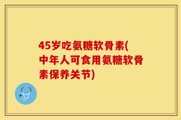 45岁吃氨糖软骨素(中年人可食用氨糖软骨素保养关节)