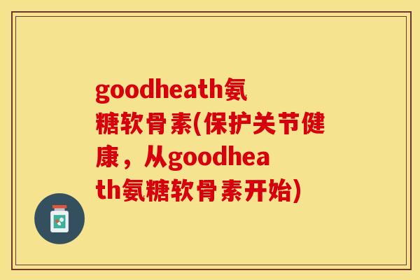 goodheath氨糖软骨素(保护关节健康，从goodheath氨糖软骨素开始)