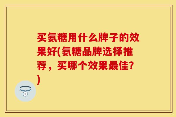 买氨糖用什么牌子的效果好(氨糖品牌选择推荐，买哪个效果最佳？)