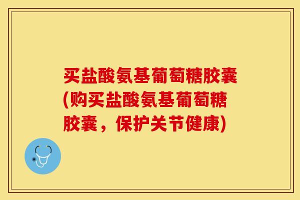 买盐酸氨基葡萄糖胶囊(购买盐酸氨基葡萄糖胶囊，保护关节健康)