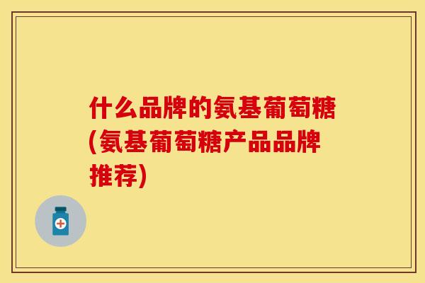 什么品牌的氨基葡萄糖(氨基葡萄糖产品品牌推荐)