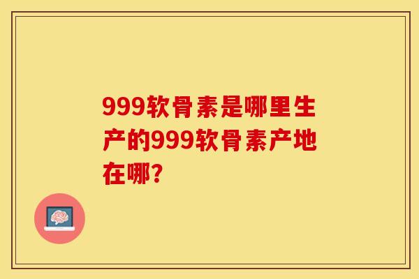 999软骨素是哪里生产的999软骨素产地在哪？