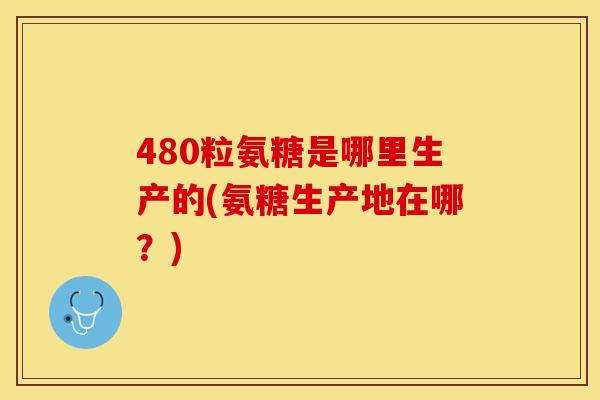 480粒氨糖是哪里生产的(氨糖生产地在哪？)