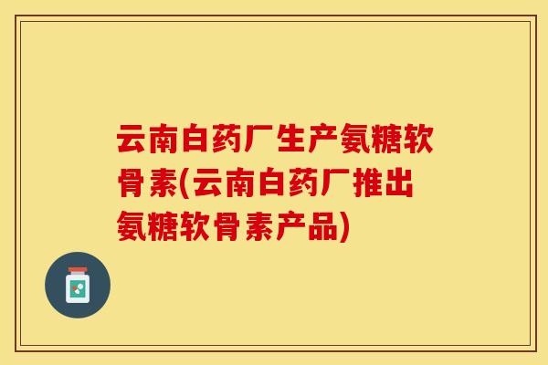 云南白药厂生产氨糖软骨素(云南白药厂推出氨糖软骨素产品)
