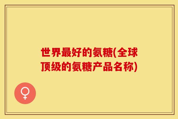 世界最好的氨糖(全球顶级的氨糖产品名称)
