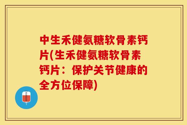 中生禾健氨糖软骨素钙片(生禾健氨糖软骨素钙片：保护关节健康的全方位保障)-第1张图片-关节保镖