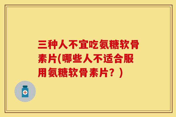 三种人不宜吃氨糖软骨素片(哪些人不适合服用氨糖软骨素片？)-第1张图片-关节保镖
