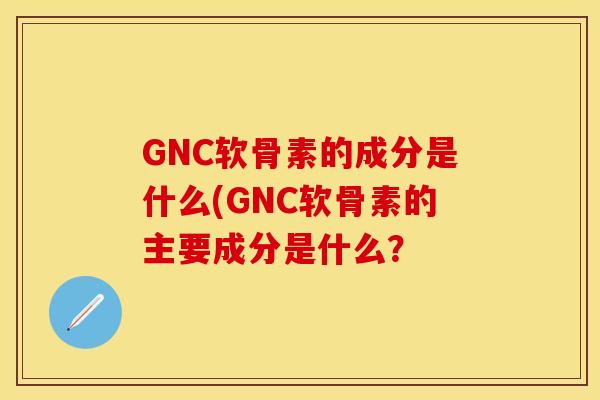 GNC软骨素的成分是什么(GNC软骨素的主要成分是什么？