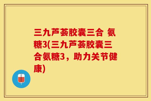 三九芦荟胶囊三合 氨糖3(三九芦荟胶囊三合氨糖3，助力关节健康)
