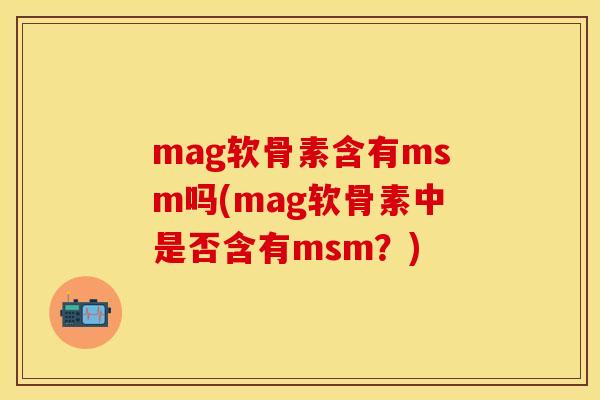 mag软骨素含有msm吗(mag软骨素中是否含有msm？)