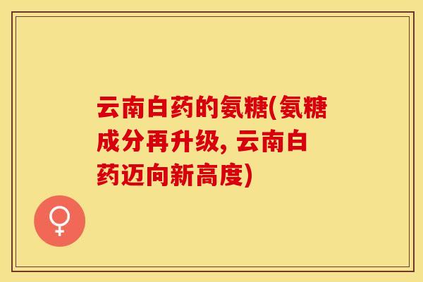 云南白药的氨糖(氨糖成分再升级, 云南白药迈向新高度)