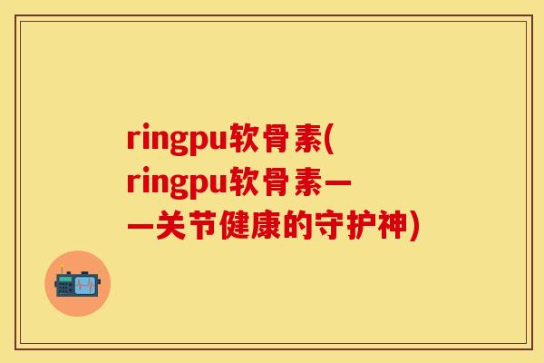 ringpu软骨素(ringpu软骨素——关节健康的守护神)