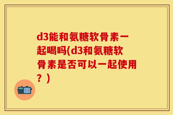d3能和氨糖软骨素一起喝吗(d3和氨糖软骨素是否可以一起使用？)