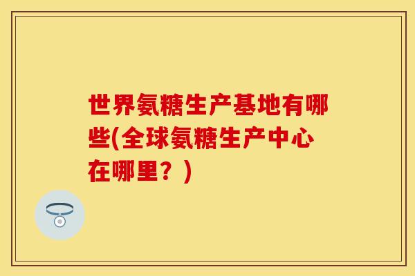 世界氨糖生产基地有哪些(全球氨糖生产中心在哪里?)-第1张图片-关节保镖 世界氨糖生产基地有哪些(全球氨糖生产中心在哪里?)-第1张图片-关节保镖