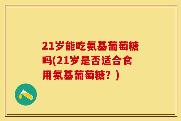 21岁能吃氨基葡萄糖吗(21岁是否适合食用氨基葡萄糖？)