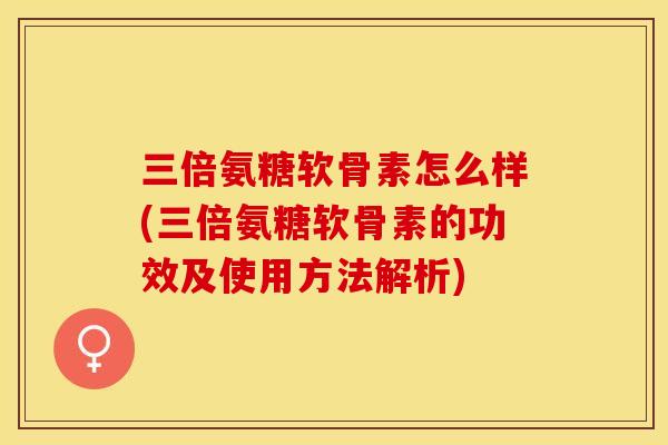 三倍氨糖软骨素怎么样(三倍氨糖软骨素的功效及使用方法解析)