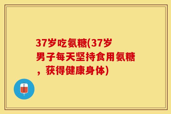37岁吃氨糖(37岁男子每天坚持食用氨糖，获得健康身体)