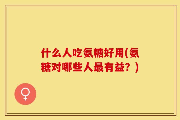 什么人吃氨糖好用(氨糖对哪些人最有益？)