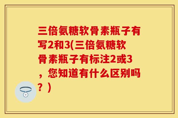 三倍氨糖软骨素瓶子有写2和3(三倍氨糖软骨素瓶子有标注2或3，您知道有什么区别吗？)