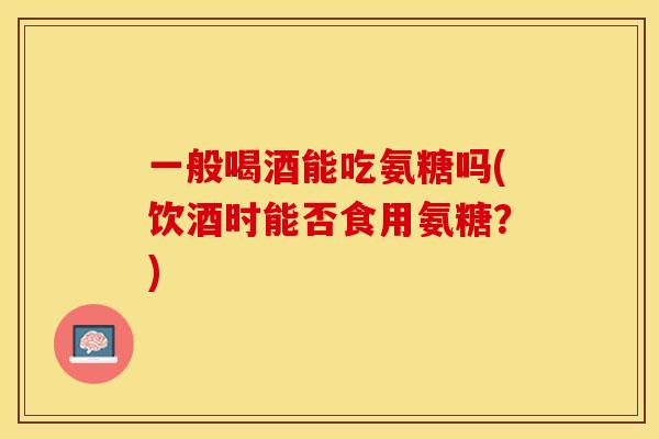 一般喝酒能吃氨糖吗(饮酒时能否食用氨糖？)