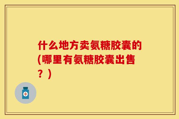 什么地方卖氨糖胶囊的(哪里有氨糖胶囊出售？)