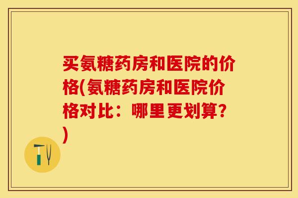 买氨糖药房和医院的价格(氨糖药房和医院价格对比：哪里更划算？)